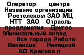 Оператор Call-центра › Название организации ­ Ростелеком ЗАО МЦ НТТ, ЗАО › Отрасль предприятия ­ Другое › Минимальный оклад ­ 17 000 - Все города Работа » Вакансии   . Ненецкий АО,Красное п.